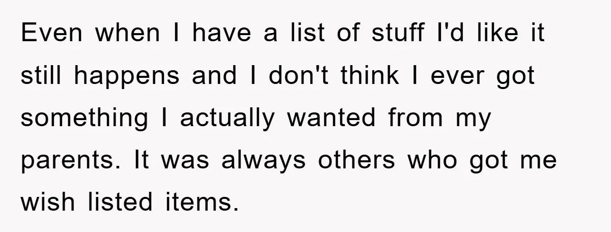 Even when I have a list of stuff I'd like it still happens and I don't think I ever got something I actually wanted from my parents. It was always...