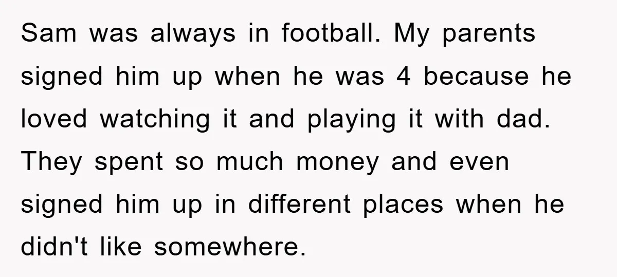 Sam was always in football. My parents signed him up when he was 4 because he loved watching it and playing it with dad. They spent so much money and...