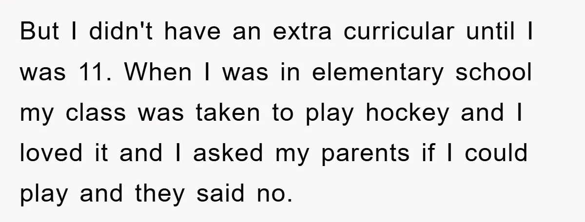 But I didn't have an extra curricular until I was 11. When I was in elementary school my class was taken to play hockey and I loved it and I...