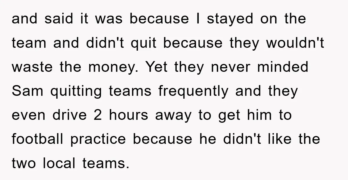and said it was because I stayed on the team and didn't quit because they wouldn't waste the money. Yet they never minded Sam quitting teams frequently and they even...