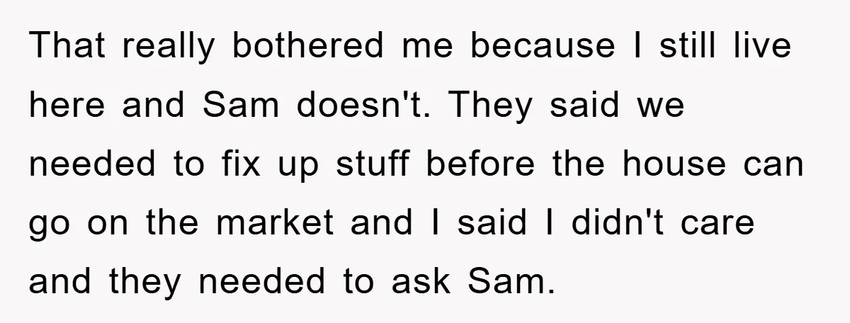 That really bothered me because I still live here and Sam doesn't. They said we needed to fix up stuff before the house can go on the market and I...