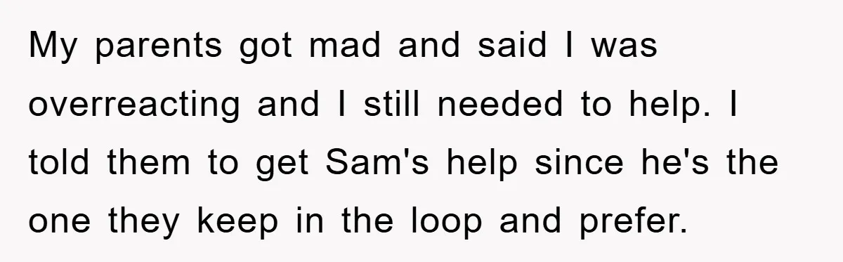 My parents got mad and said I was overreacting and I still needed to help. I told them to get Sam's help since he's the one they keep in the...