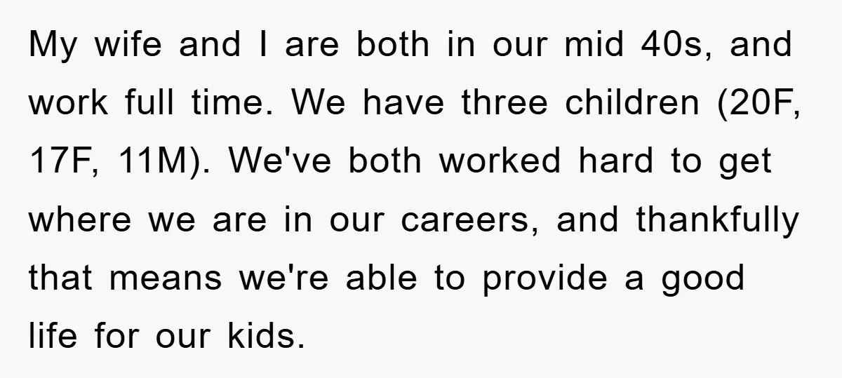 My wife and I are both in our mid 40s, and work full time. We have three children (20F, 17F, 11M). We've both worked hard to get where we are...