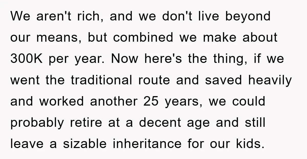 We aren't rich, and we don't live beyond our means, but combined we make about 300K per year. Now here's the thing, if we went the traditional route and saved...