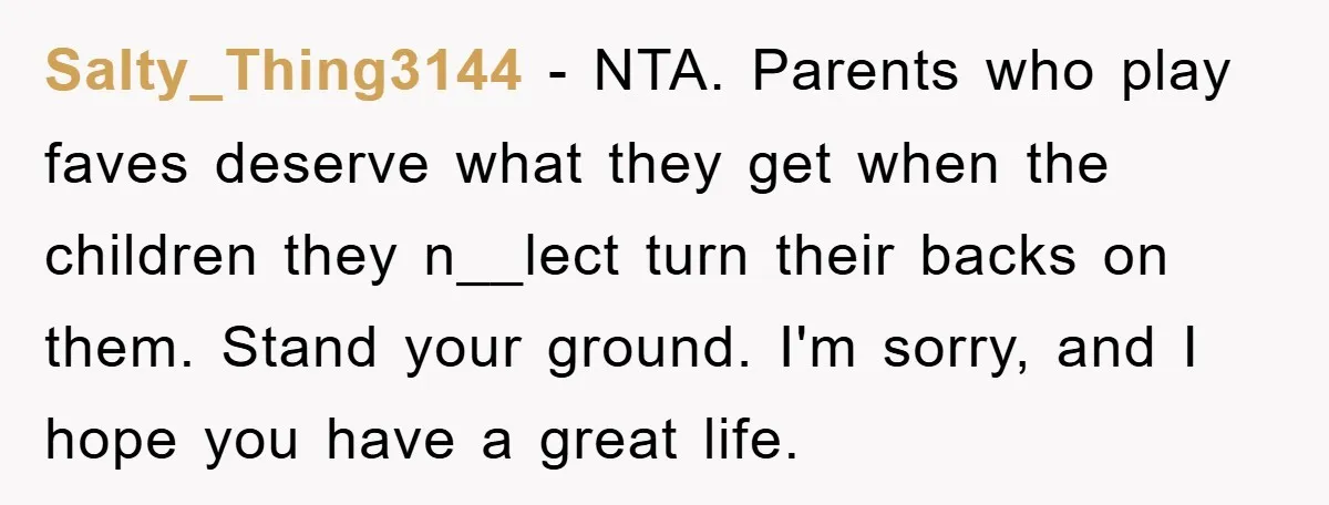 Salty_Thing3144 − NTA. Parents who play faves deserve what they get when the children they n__lect turn their backs on them. Stand your ground. I'm sorry, and I hope you...