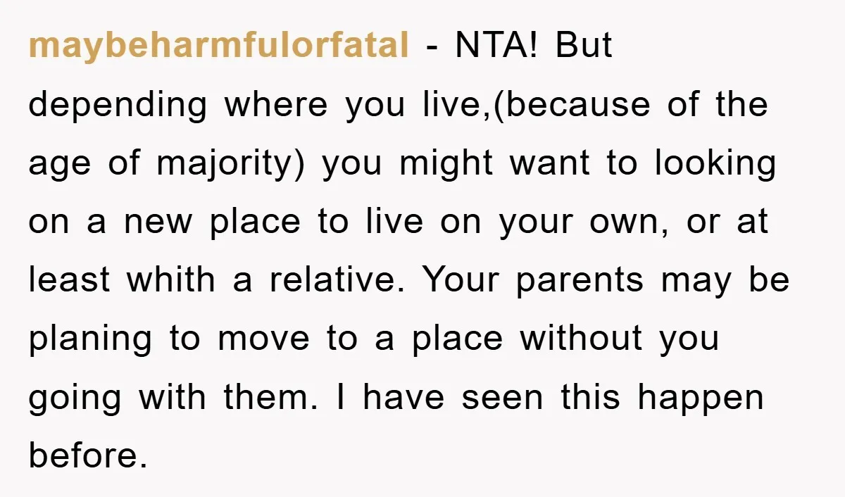 maybeharmfulorfatal − NTA! But depending where you live,(because of the age of majority) you might want to looking on a new place to live on your own, or at least...