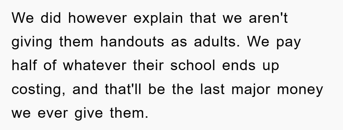 We did however explain that we aren't giving them handouts as adults. We pay half of whatever their school ends up costing, and that'll be the last major money we...
