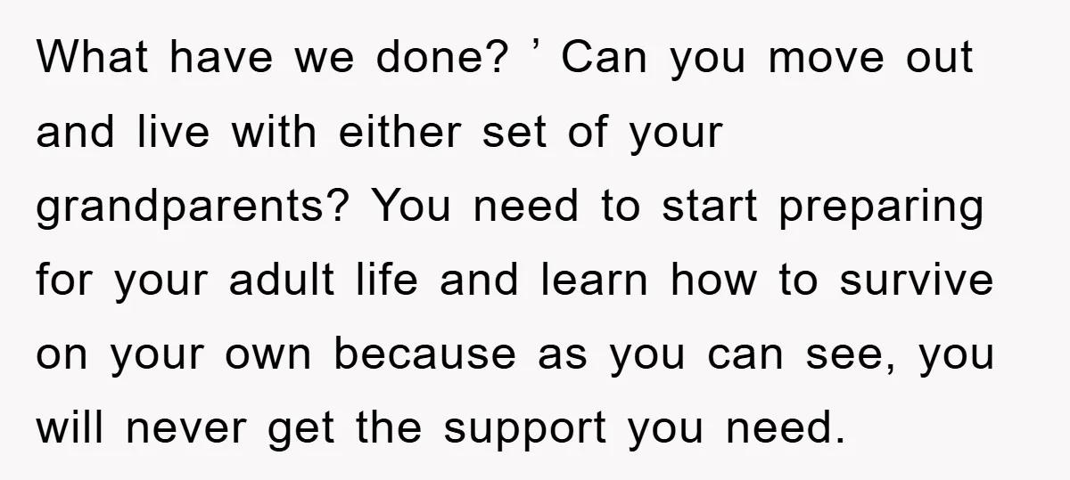 What have we done? ’ Can you move out and live with either set of your grandparents? You need to start preparing for your adult life and learn how to...
