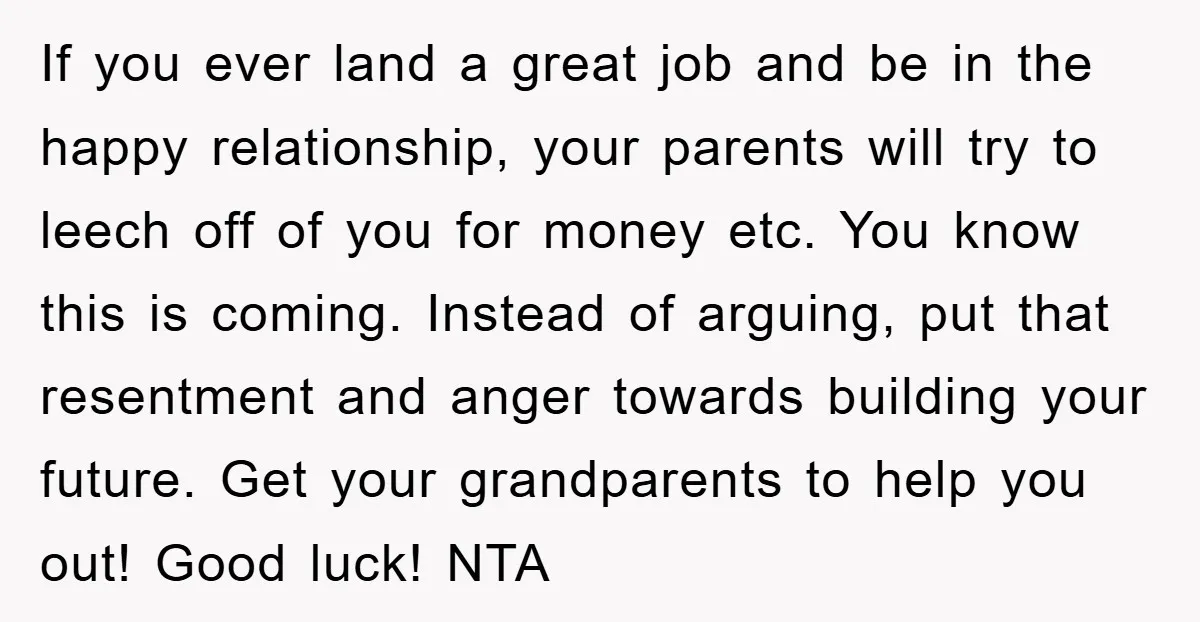If you ever land a great job and be in the happy relationship, your parents will try to leech off of you for money etc. You know this is coming....