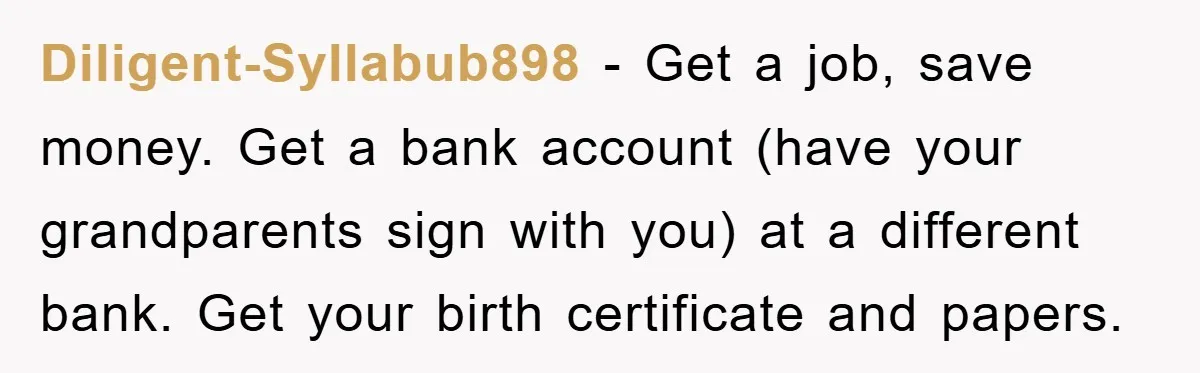 Diligent-Syllabub898 − Get a job, save money. Get a bank account (have your grandparents sign with you) at a different bank. Get your birth certificate and papers.