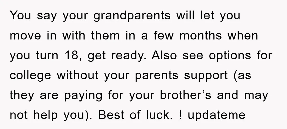 You say your grandparents will let you move in with them in a few months when you turn 18, get ready. Also see options for college without your parents support...