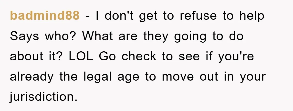 badmind88 − I don't get to refuse to help Says who? What are they going to do about it? LOL Go check to see if you're already the legal age...