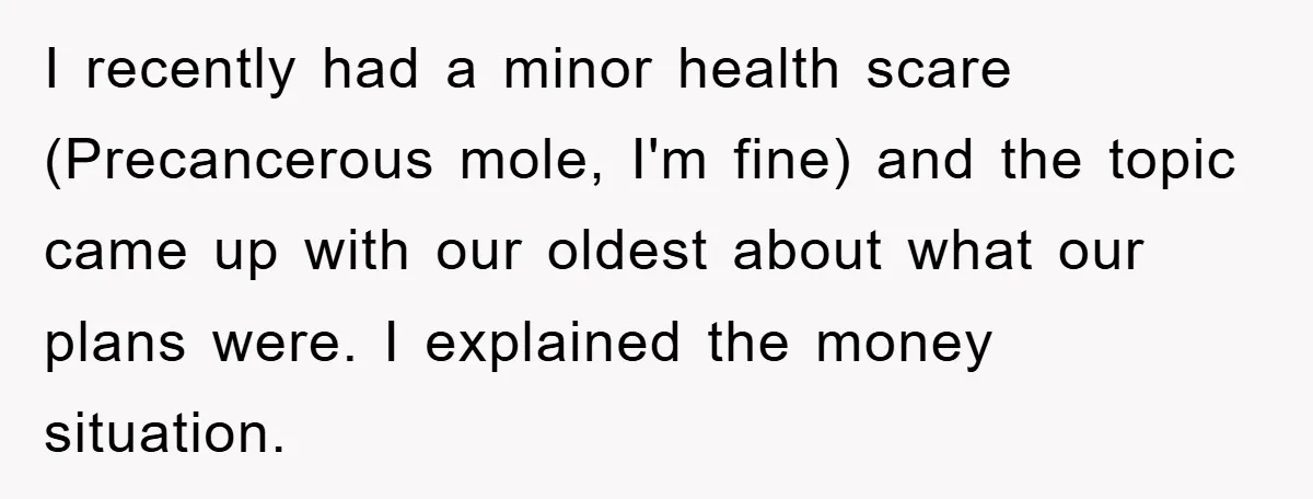 I recently had a minor health scare (Precancerous mole, I'm fine) and the topic came up with our oldest about what our plans were. I explained the money situation.