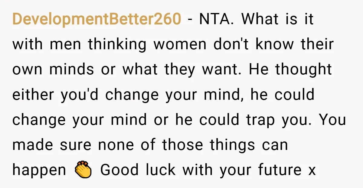 DevelopmentBetter260 − NTA. What is it with men thinking women don't know their own minds or what they want. He thought either you'd change your mind, he could change your...