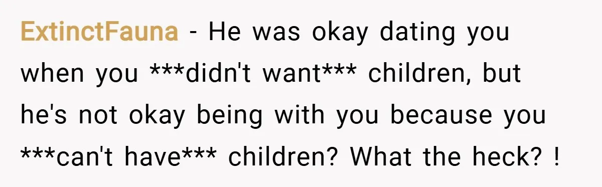 ExtinctFauna − He was okay dating you when you ***didn't want*** children, but he's not okay being with you because you ***can't have*** children? What the heck? !