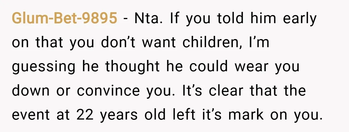 Glum-Bet-9895 − Nta. If you told him early on that you don’t want children, I’m guessing he thought he could wear you down or convince you. It’s clear that the...