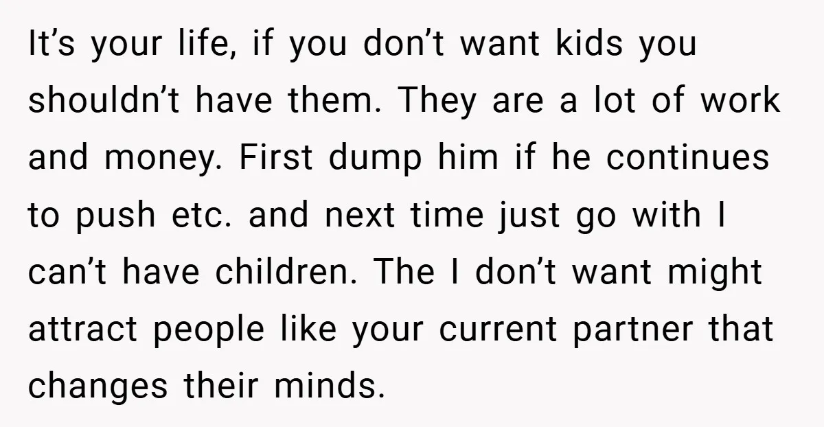 It’s your life, if you don’t want kids you shouldn’t have them. They are a lot of work and money. First dump him if he continues to push etc. and...