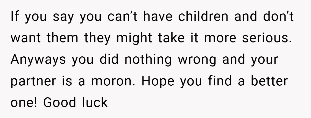 If you say you can’t have children and don’t want them they might take it more serious. Anyways you did nothing wrong and your partner is a moron. Hope you...