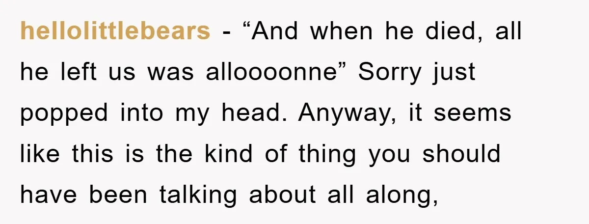 hellolittlebears − “And when he died, all he left us was alloooonne” Sorry just popped into my head. Anyway, it seems like this is the kind of thing you should...