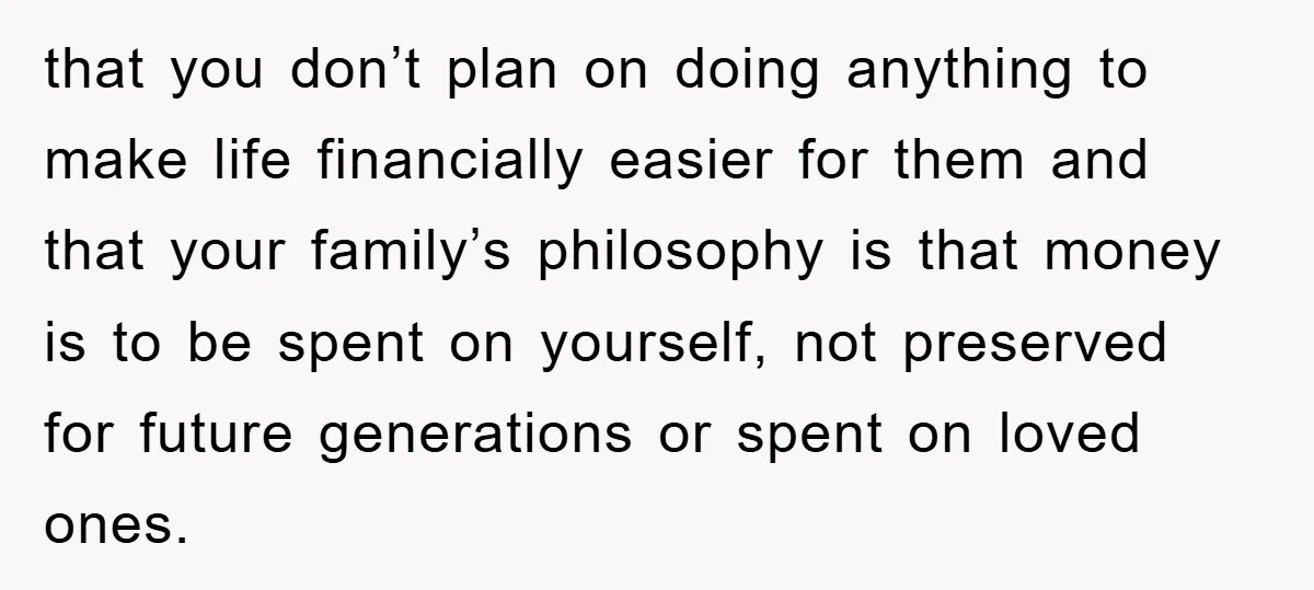 that you don’t plan on doing anything to make life financially easier for them and that your family’s philosophy is that money is to be spent on yourself, not preserved...