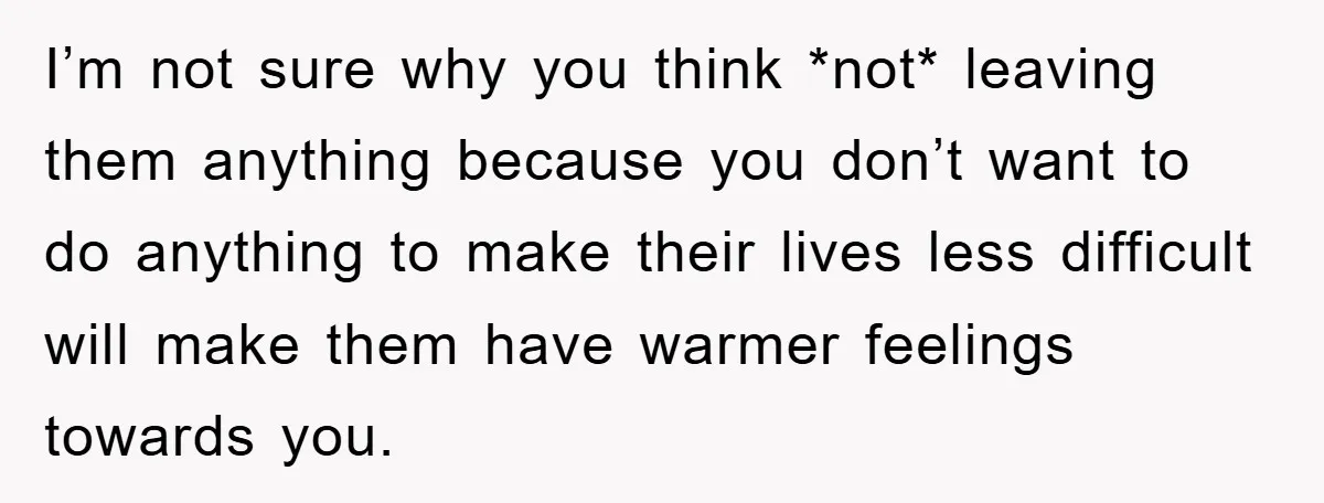 I’m not sure why you think *not* leaving them anything because you don’t want to do anything to make their lives less difficult will make them have warmer feelings towards...