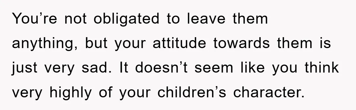 You’re not obligated to leave them anything, but your attitude towards them is just very sad. It doesn’t seem like you think very highly of your children’s character.