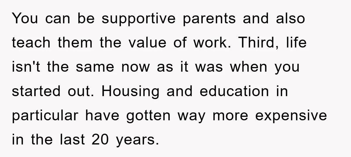 You can be supportive parents and also teach them the value of work. Third, life isn't the same now as it was when you started out. Housing and education in...