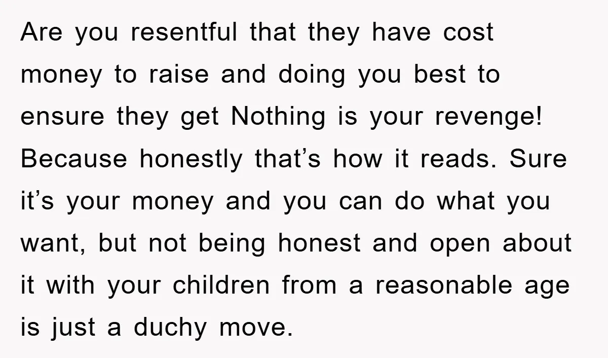 Are you resentful that they have cost money to raise and doing you best to ensure they get Nothing is your revenge! Because honestly that’s how it reads. Sure it’s...