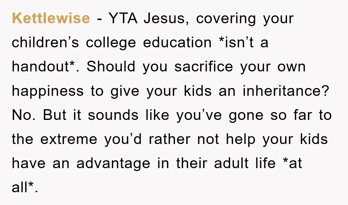 Kettlewise − YTA Jesus, covering your children’s college education *isn’t a handout*. Should you sacrifice your own happiness to give your kids an inheritance? No. But it sounds like you’ve...
