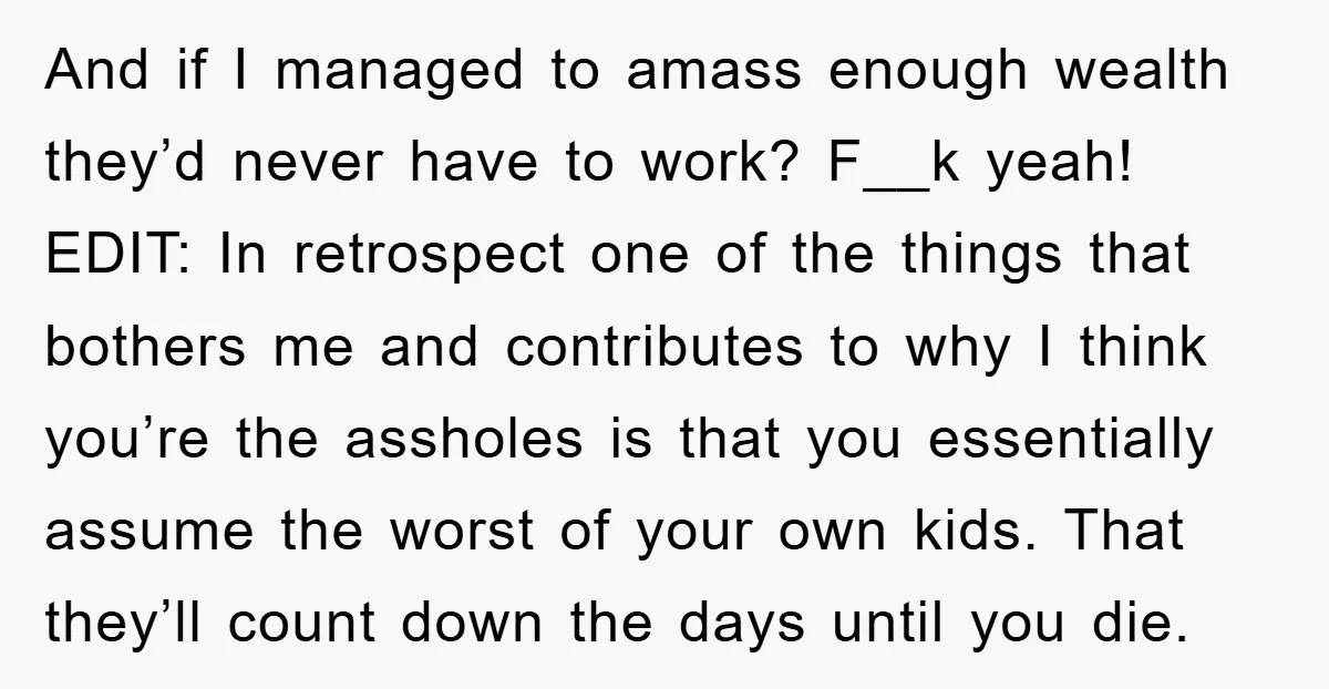 And if I managed to amass enough wealth they’d never have to work? F__k yeah! EDIT: In retrospect one of the things that bothers me and contributes to why I...