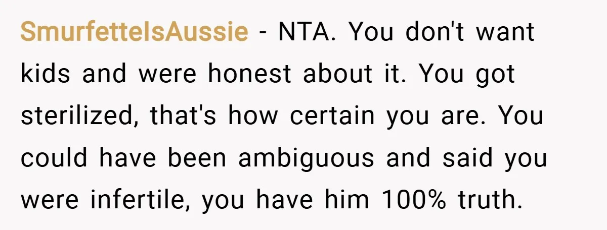SmurfetteIsAussie − NTA. You don't want kids and were honest about it. You got sterilized, that's how certain you are. You could have been ambiguous and said you were infertile,...