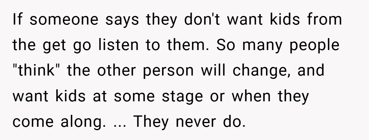 If someone says they don't want kids from the get go listen to them. So many people "think" the other person will change, and want kids at some stage or...
