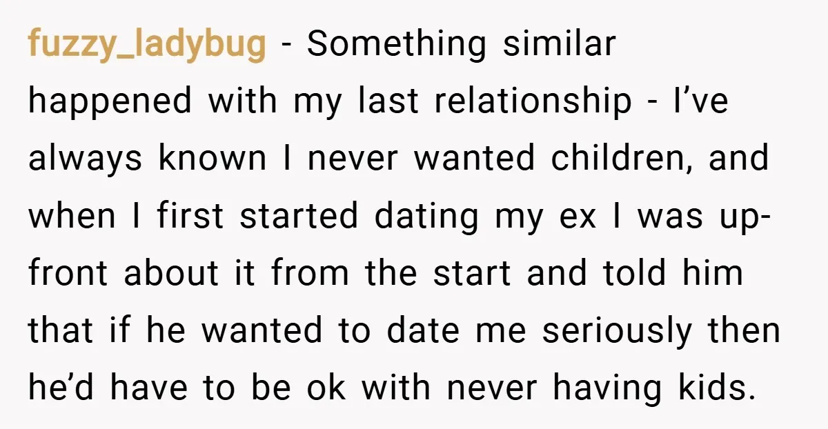 fuzzy_ladybug − Something similar happened with my last relationship - I’ve always known I never wanted children, and when I first started dating my ex I was up-front about it...