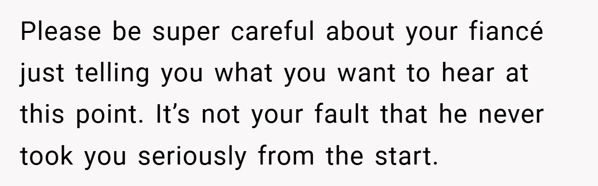 Please be super careful about your fiancé just telling you what you want to hear at this point. It’s not your fault that he never took you seriously from the...