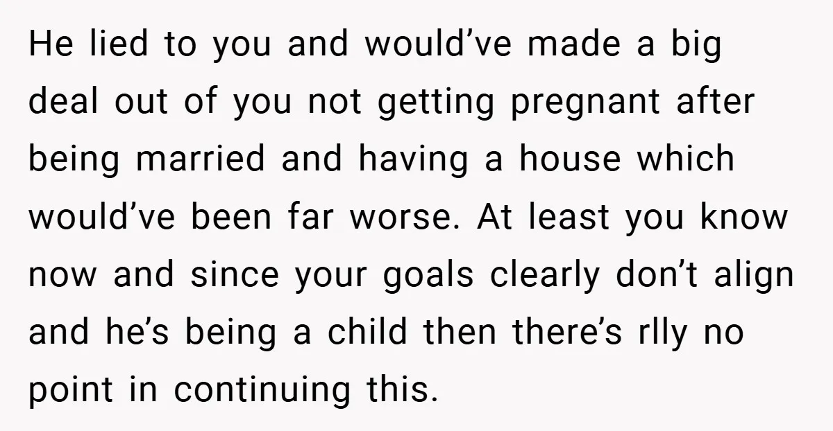 He lied to you and would’ve made a big deal out of you not getting pregnant after being married and having a house which would’ve been far worse. At least...
