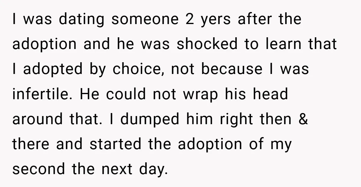 I was dating someone 2 yers after the adoption and he was shocked to learn that I adopted by choice, not because I was infertile. He could not wrap his...