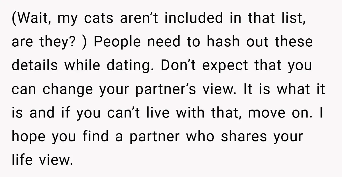 (Wait, my cats aren’t included in that list, are they? ) People need to hash out these details while dating. Don’t expect that you can change your partner’s view. It...