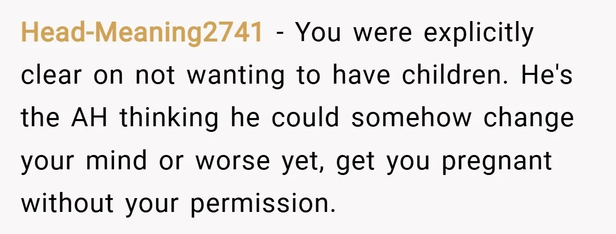 Head-Meaning2741 − You were explicitly clear on not wanting to have children. He's the AH thinking he could somehow change your mind or worse yet, get you pregnant without your...