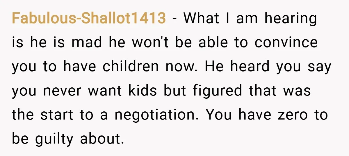 Fabulous-Shallot1413 − What I am hearing is he is mad he won't be able to convince you to have children now. He heard you say you never want kids but...