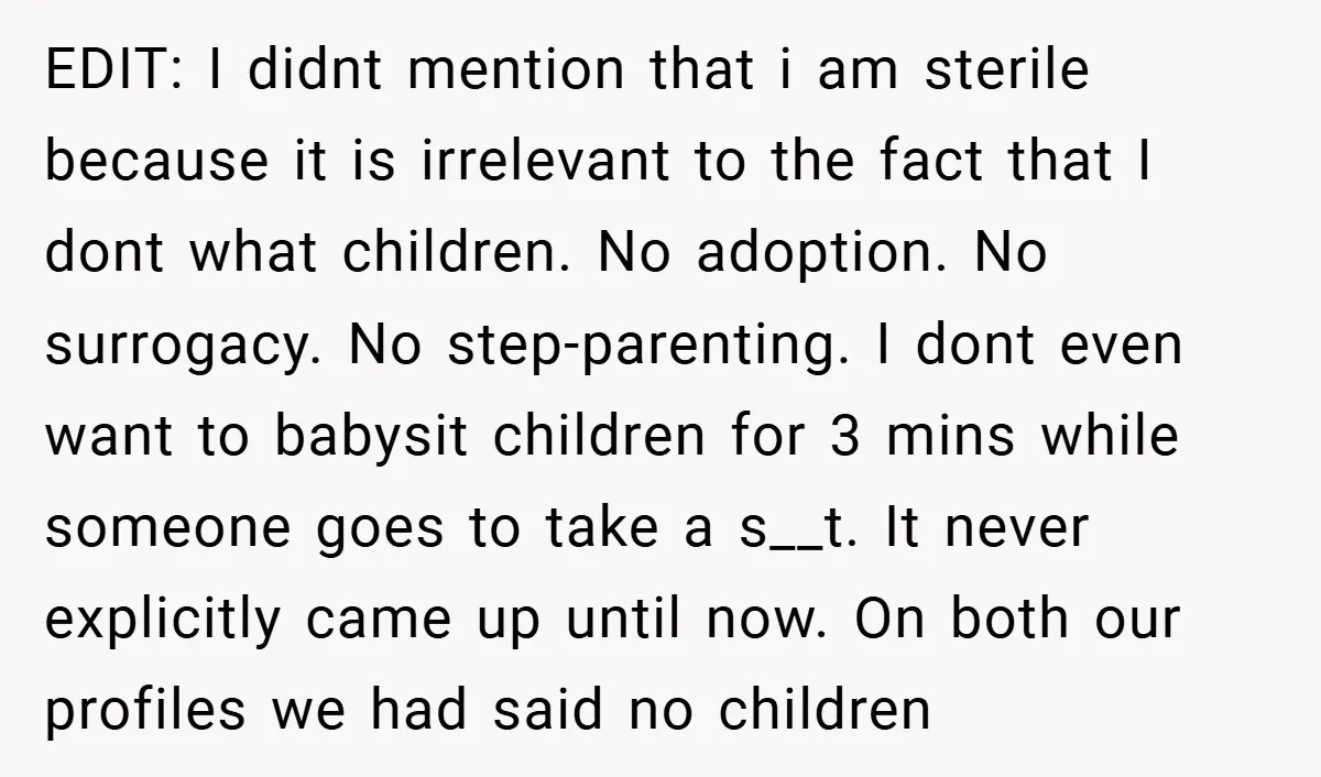 EDIT: I didnt mention that i am sterile because it is irrelevant to the fact that I dont what children. No adoption. No surrogacy. No step-parenting. I dont even want...