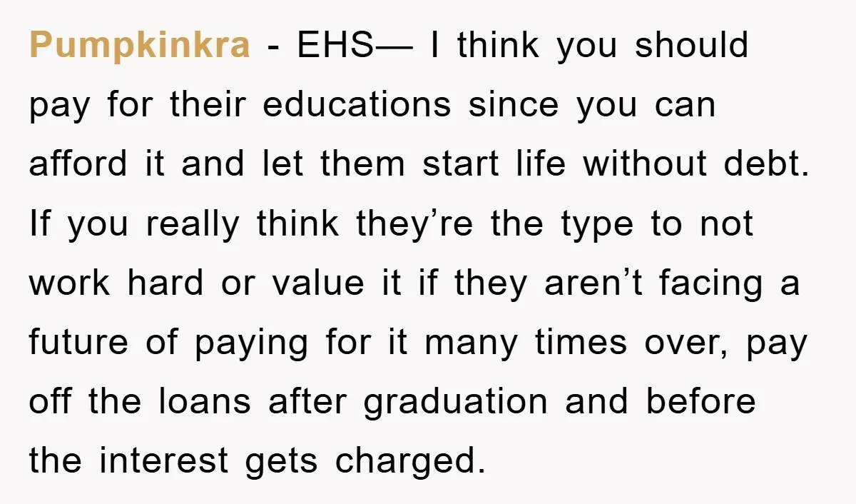 Pumpkinkra − EHS— I think you should pay for their educations since you can afford it and let them start life without debt. If you really think they’re the type...