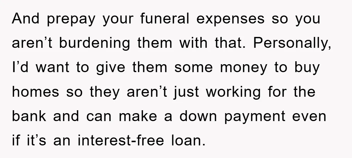 And prepay your funeral expenses so you aren’t burdening them with that. Personally, I’d want to give them some money to buy homes so they aren’t just working for the...