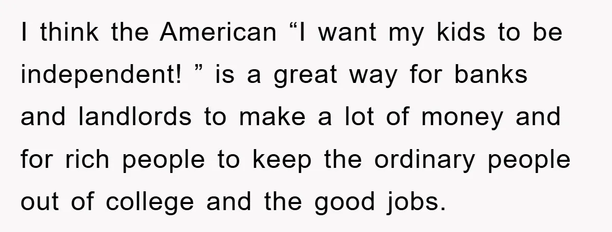 I think the American “I want my kids to be independent! ” is a great way for banks and landlords to make a lot of money and for rich people...