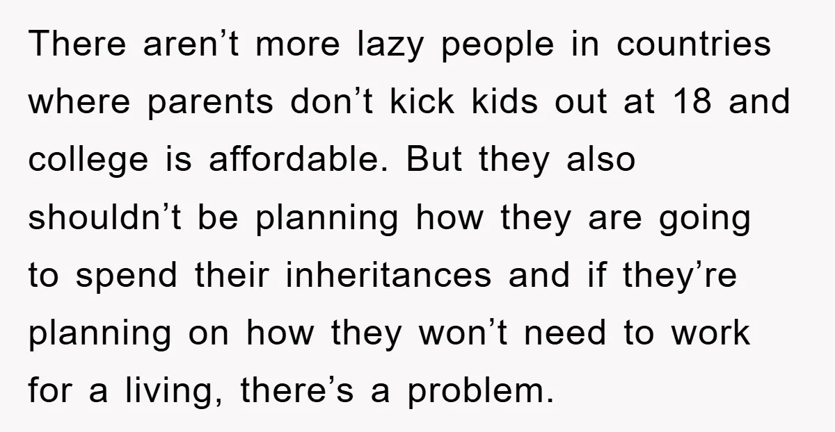 There aren’t more lazy people in countries where parents don’t kick kids out at 18 and college is affordable. But they also shouldn’t be planning how they are going to...