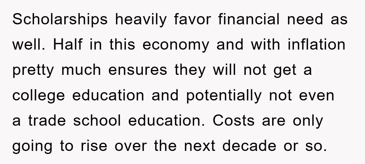 Scholarships heavily favor financial need as well. Half in this economy and with inflation pretty much ensures they will not get a college education and potentially not even a trade...