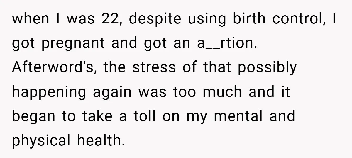 when I was 22, despite using birth control, I got pregnant and got an a__rtion. Afterword's, the stress of that possibly happening again was too much and it began to...