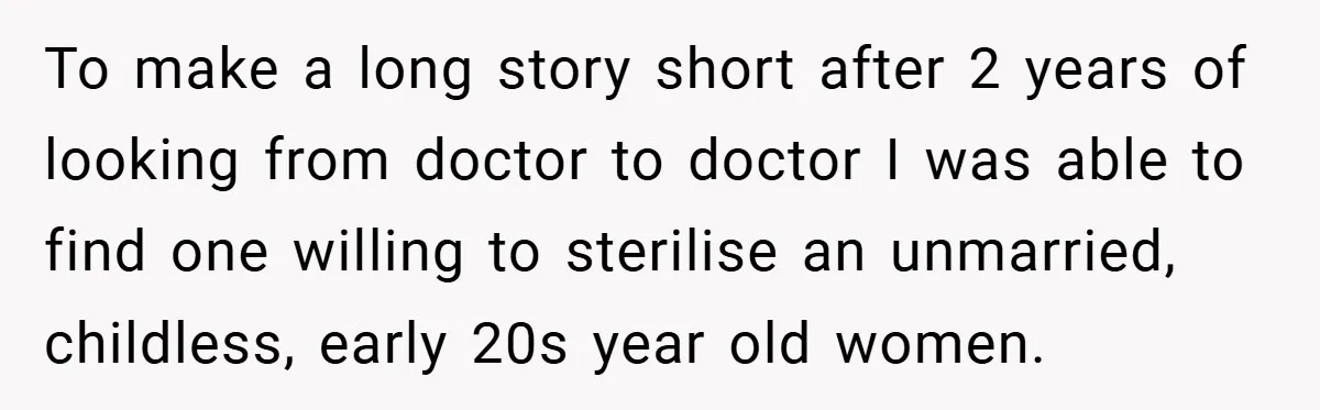 To make a long story short after 2 years of looking from doctor to doctor I was able to find one willing to sterilise an unmarried, childless, early 20s year...