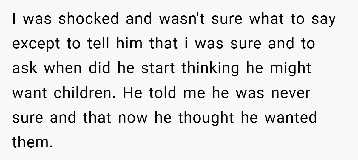 I was shocked and wasn't sure what to say except to tell him that i was sure and to ask when did he start thinking he might want children. He...
