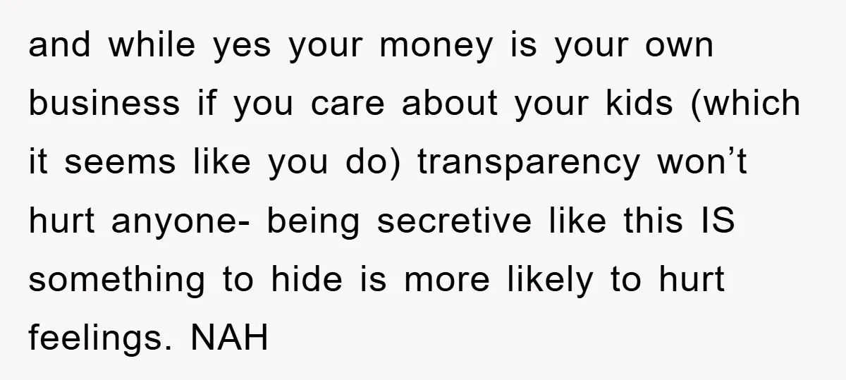 and while yes your money is your own business if you care about your kids (which it seems like you do) transparency won’t hurt anyone- being secretive like this IS...