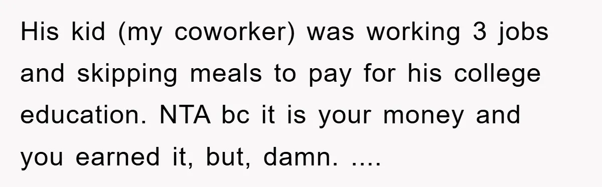His kid (my coworker) was working 3 jobs and skipping meals to pay for his college education. NTA bc it is your money and you earned it, but, damn. ....